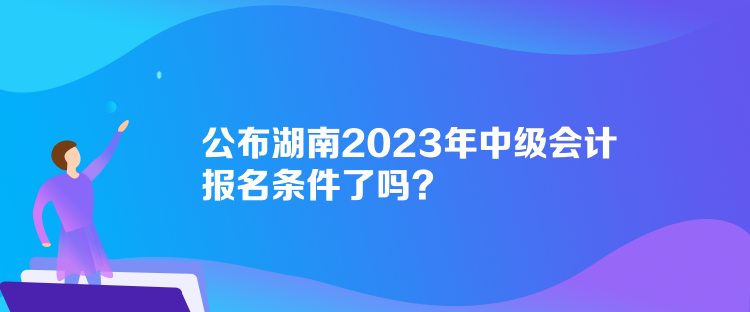 公布湖南2023年中級會計報名條件了嗎？