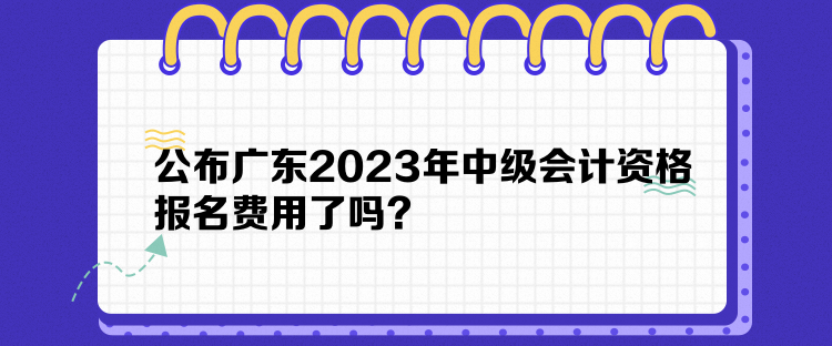 公布廣東2023年中級會計資格報名費用了嗎？