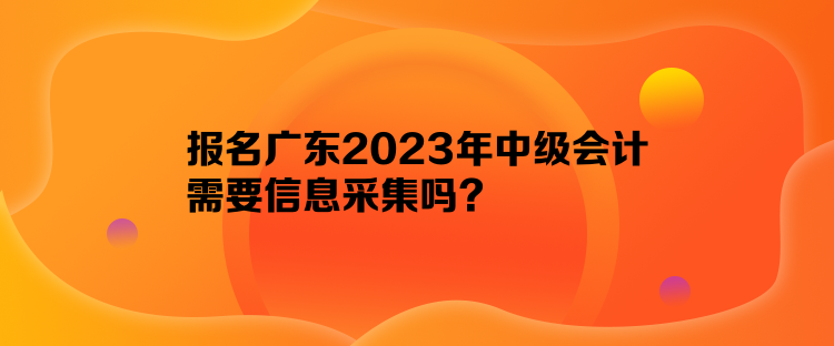 報(bào)名廣東2023年中級會計(jì)需要信息采集嗎？