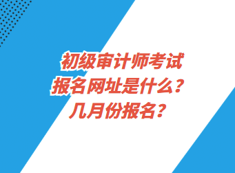 初級審計(jì)師考試報(bào)名網(wǎng)址是什么？幾月份報(bào)名？