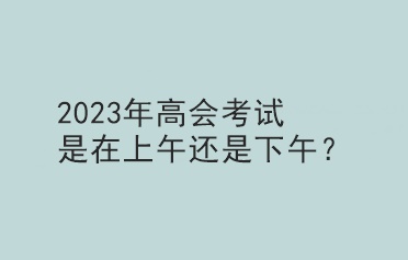 2023年高會(huì)考試是在上午還是下午？