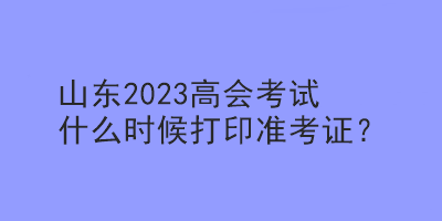 山東2023高會(huì)考試什么時(shí)候打印準(zhǔn)考證？