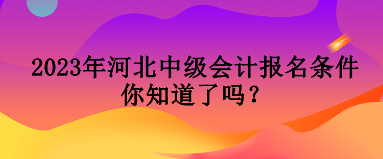 2023年河北中級會計報名條件你知道了嗎？