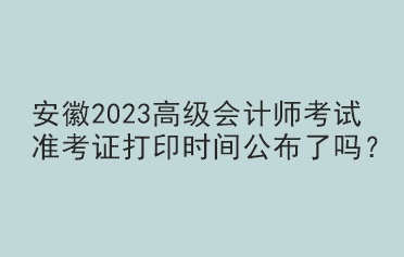 安徽2023高級(jí)會(huì)計(jì)師考試準(zhǔn)考證打印時(shí)間公布了嗎？