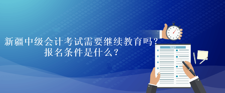 新疆中級會計考試需要繼續(xù)教育嗎？報名條件是什么？