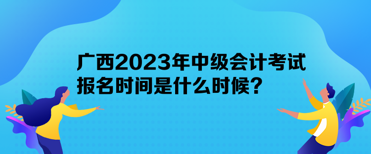 廣西2023年中級(jí)會(huì)計(jì)考試報(bào)名時(shí)間是什么時(shí)候？