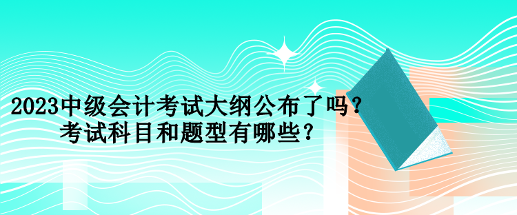 2023中級會計考試大綱公布了嗎？考試科目和題型有哪些？