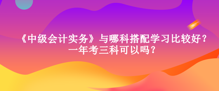 《中級(jí)會(huì)計(jì)實(shí)務(wù)》與哪科搭配學(xué)習(xí)比較好？一年考三科可以嗎？