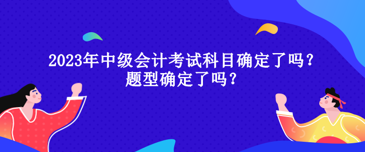 2023年中級(jí)會(huì)計(jì)考試科目確定了嗎？題型確定了嗎？