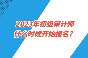 2023年初級審計師什么時候開始報名？