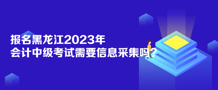 報名黑龍江2023年會計中級考試需要信息采集嗎？