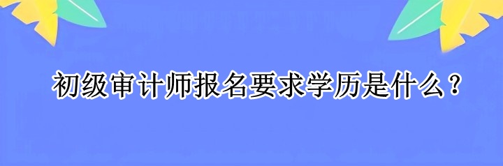 初級審計師報名要求學(xué)歷是什么？