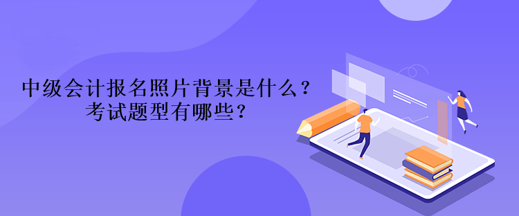 2023年中級會計(jì)報(bào)名照片背景是什么？考試題型有哪些？