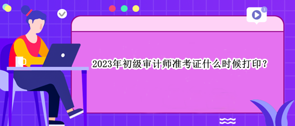 2023年初級審計師準考證什么時候打??？