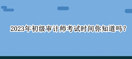 2023年初級審計師考試時間你知道嗎？