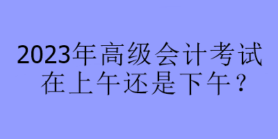 2023年高級(jí)會(huì)計(jì)考試在上午還是下午？