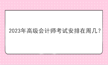 2023年高級(jí)會(huì)計(jì)師考試安排在周幾？