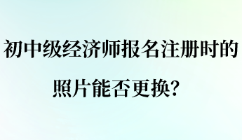 初中級經(jīng)濟師報名注冊時的照片能否更換？