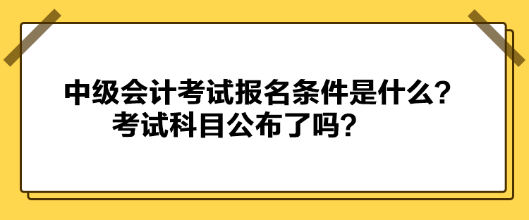 中級會計考試報名條件是什么？考試科目公布了嗎？