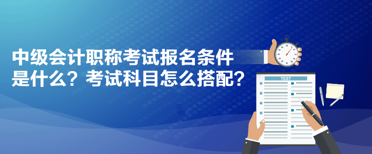 中級會計職稱考試報名條件是什么？考試科目怎么搭配？