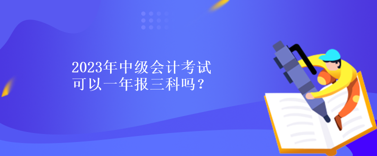 2023年中級會計考試可以一年報三科嗎？