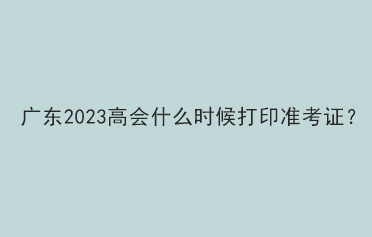 廣東2023高會(huì)什么時(shí)候打印準(zhǔn)考證？