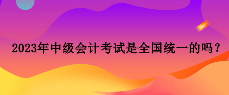 2023年中級(jí)會(huì)計(jì)考試是全國(guó)統(tǒng)一的嗎？