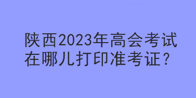 陜西2023年高會(huì)考試在哪兒打印準(zhǔn)考證？