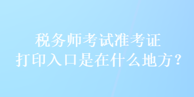 稅務師考試準考證打印入口是在什么地方？