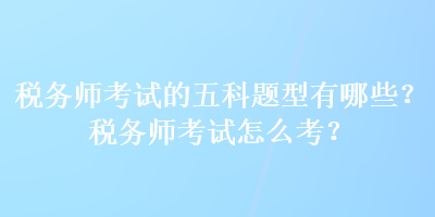 稅務師考試的五科題型有哪些？稅務師考試怎么考？