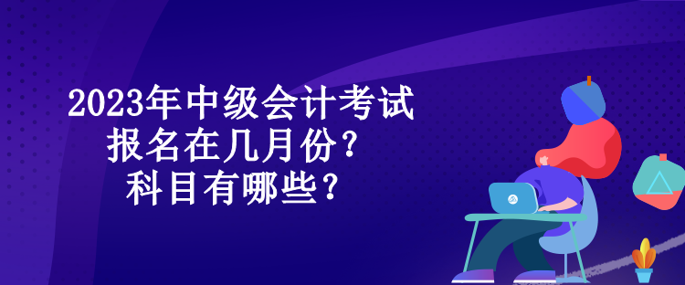 2023年中級(jí)會(huì)計(jì)考試報(bào)名在幾月份？科目有哪些？