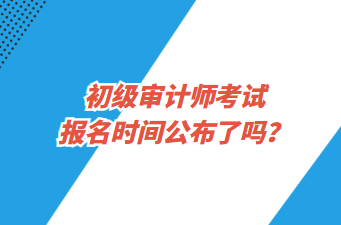 初級(jí)審計(jì)師考試報(bào)名時(shí)間公布了嗎？