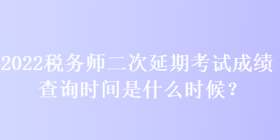 2022稅務(wù)師二次延期考試成績查詢時間是什么時候？