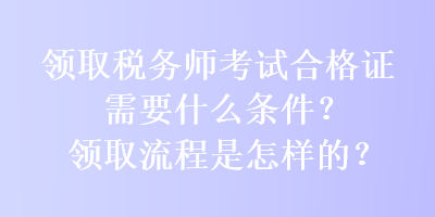 領(lǐng)取稅務(wù)師考試合格證需要什么條件？領(lǐng)取流程是怎樣的？