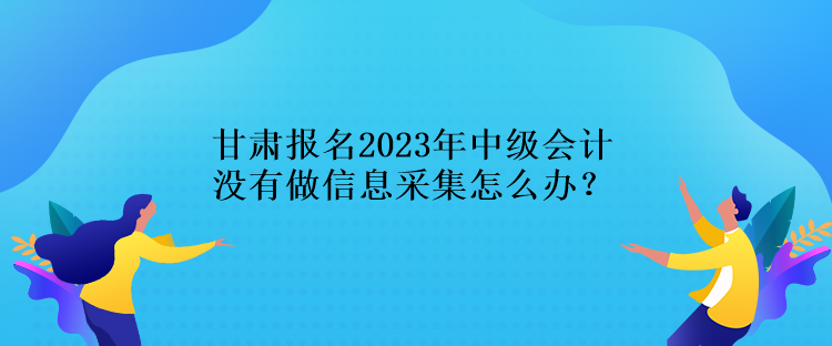 甘肅報(bào)名2023年中級(jí)會(huì)計(jì)沒(méi)有做信息采集怎么辦？