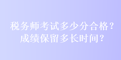 稅務(wù)師考試多少分合格？成績(jī)保留多長(zhǎng)時(shí)間？