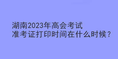 湖南2023年高會考試準(zhǔn)考證打印時間在什么時候？