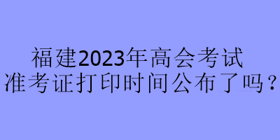 福建2023年高會(huì)考試準(zhǔn)考證打印時(shí)間公布了嗎？