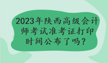 2023年陜西高級(jí)會(huì)計(jì)師考試準(zhǔn)考證打印時(shí)間公布了嗎？