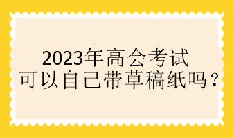 2023年高會(huì)考試可以自己帶草稿紙嗎？