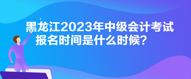 黑龍江2023年中級會計考試報名時間是什么時候？