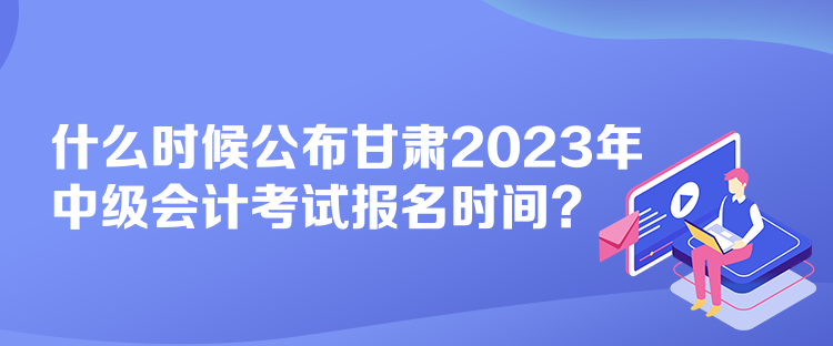 什么時候公布甘肅2023年中級會計考試報名時間？