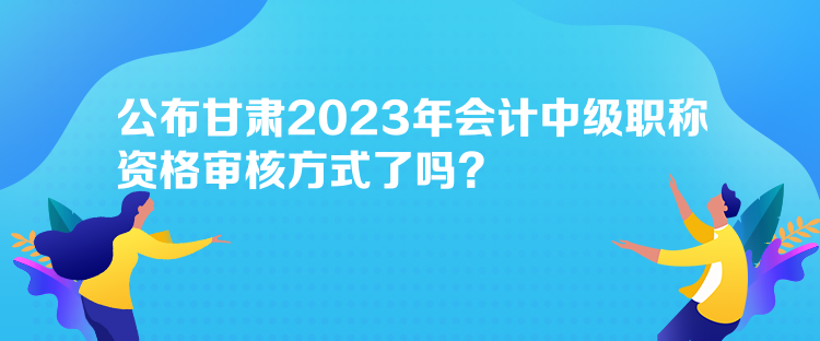 公布甘肅2023年會(huì)計(jì)中級(jí)職稱資格審核方式了嗎？