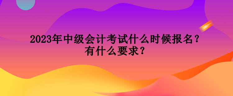 2023年中級(jí)會(huì)計(jì)考試什么時(shí)候報(bào)名？有什么要求？