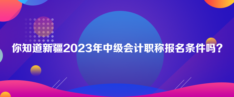 你知道新疆2023年中級(jí)會(huì)計(jì)職稱報(bào)名條件嗎？