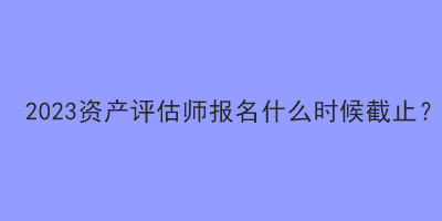 2023資產評估師報名什么時候截止？