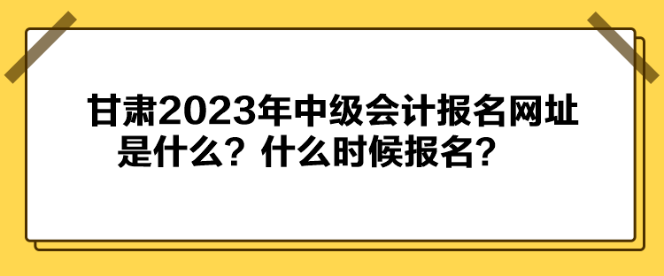 甘肅2023年中級會計報名網(wǎng)址是什么？什么時候報名？