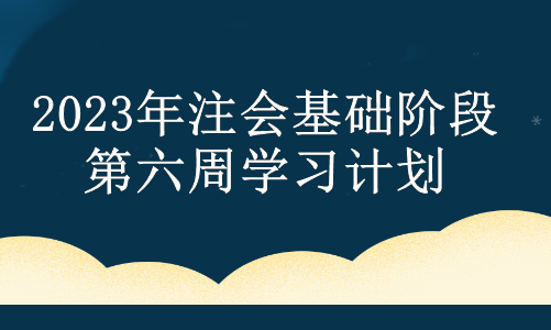 2023年注會基礎(chǔ)階段第六周學(xué)習(xí)計劃