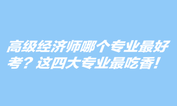 高級(jí)經(jīng)濟(jì)師哪個(gè)專業(yè)最好考？這四大專業(yè)最吃香！