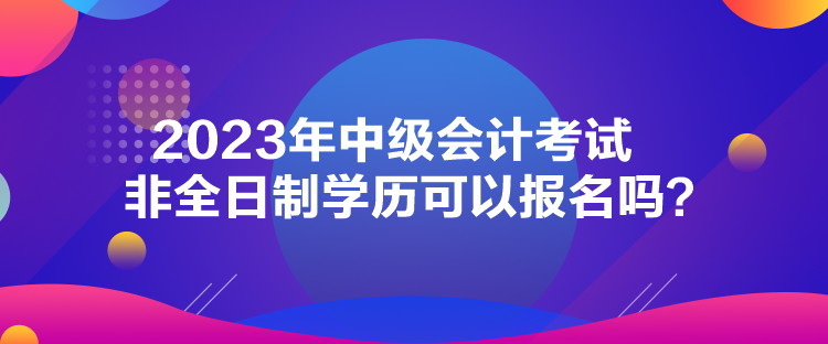 2023年中級會計考試非全日制學歷可以報名嗎？